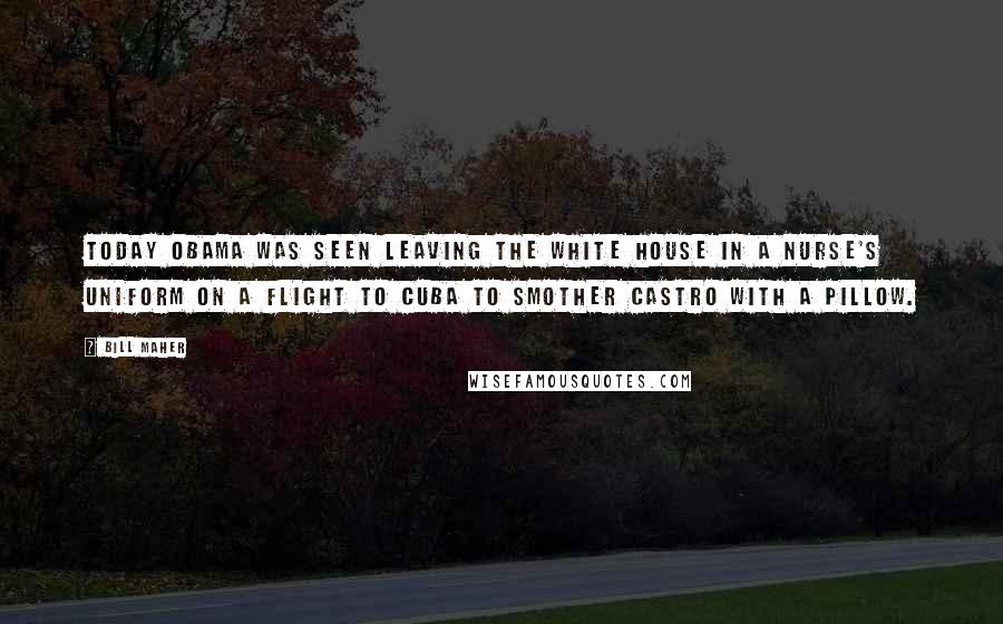 Bill Maher Quotes: Today Obama was seen leaving the White House in a nurse's uniform on a flight to Cuba to smother Castro with a pillow.