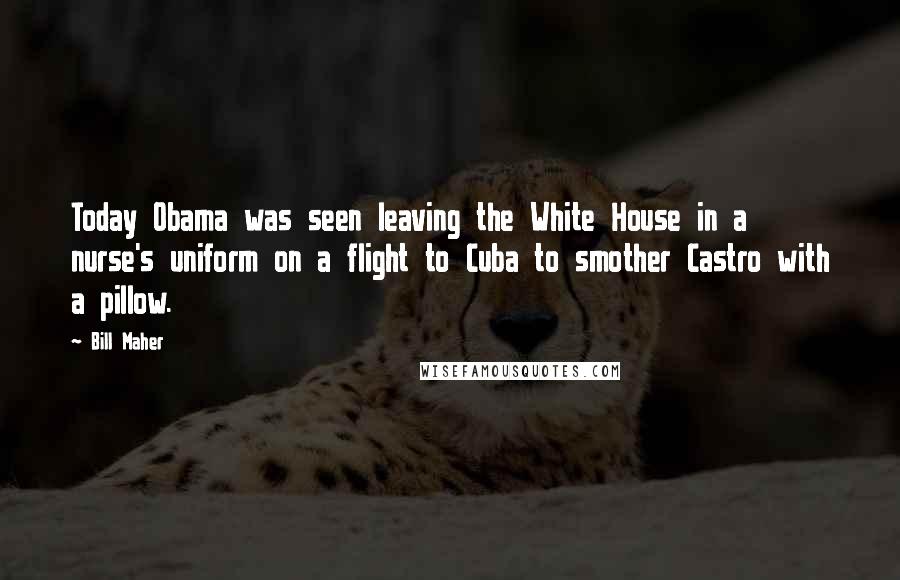 Bill Maher Quotes: Today Obama was seen leaving the White House in a nurse's uniform on a flight to Cuba to smother Castro with a pillow.