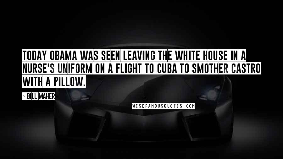 Bill Maher Quotes: Today Obama was seen leaving the White House in a nurse's uniform on a flight to Cuba to smother Castro with a pillow.