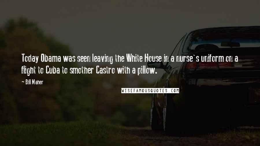 Bill Maher Quotes: Today Obama was seen leaving the White House in a nurse's uniform on a flight to Cuba to smother Castro with a pillow.