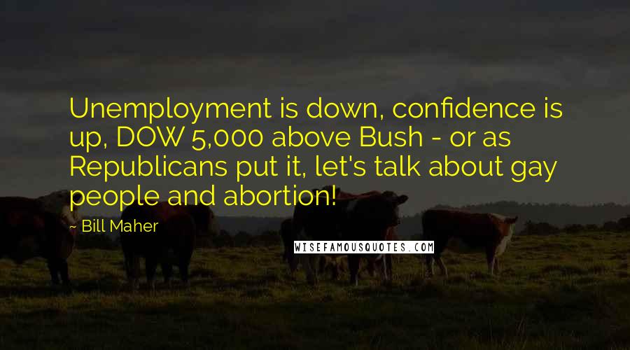 Bill Maher Quotes: Unemployment is down, confidence is up, DOW 5,000 above Bush - or as Republicans put it, let's talk about gay people and abortion!