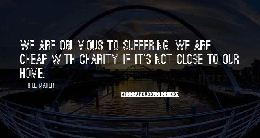 Bill Maher Quotes: We are oblivious to suffering. We are cheap with charity if it's not close to our home.