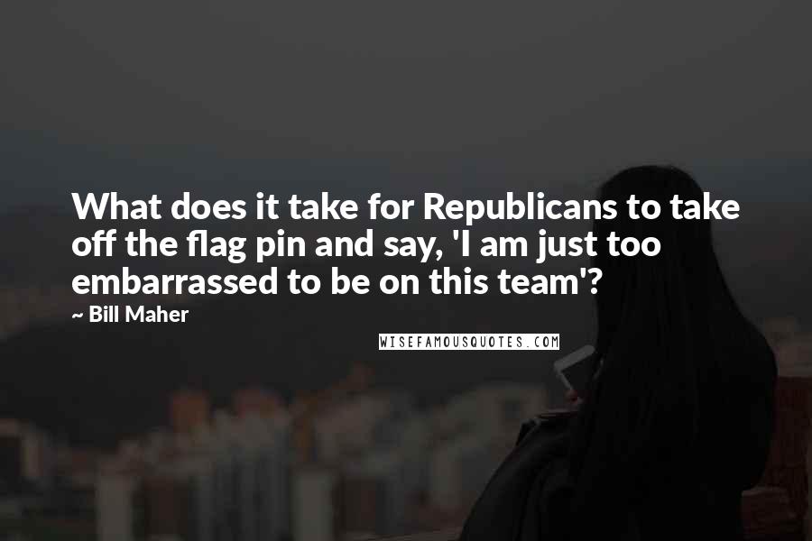 Bill Maher Quotes: What does it take for Republicans to take off the flag pin and say, 'I am just too embarrassed to be on this team'?