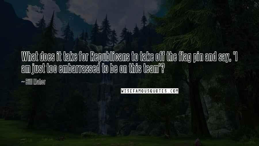 Bill Maher Quotes: What does it take for Republicans to take off the flag pin and say, 'I am just too embarrassed to be on this team'?