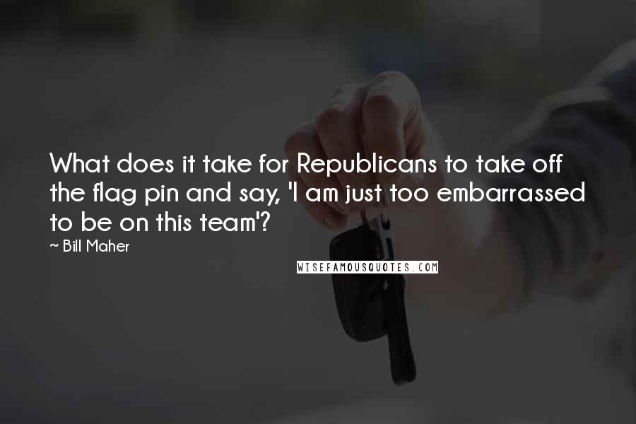 Bill Maher Quotes: What does it take for Republicans to take off the flag pin and say, 'I am just too embarrassed to be on this team'?