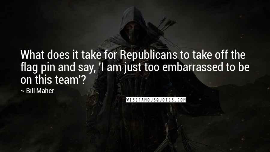 Bill Maher Quotes: What does it take for Republicans to take off the flag pin and say, 'I am just too embarrassed to be on this team'?