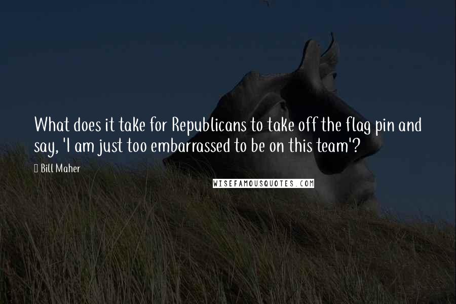 Bill Maher Quotes: What does it take for Republicans to take off the flag pin and say, 'I am just too embarrassed to be on this team'?