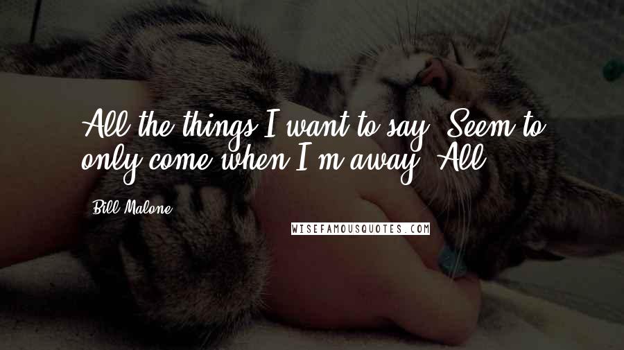 Bill Malone Quotes: All the things I want to say, Seem to only come when I'm away. All