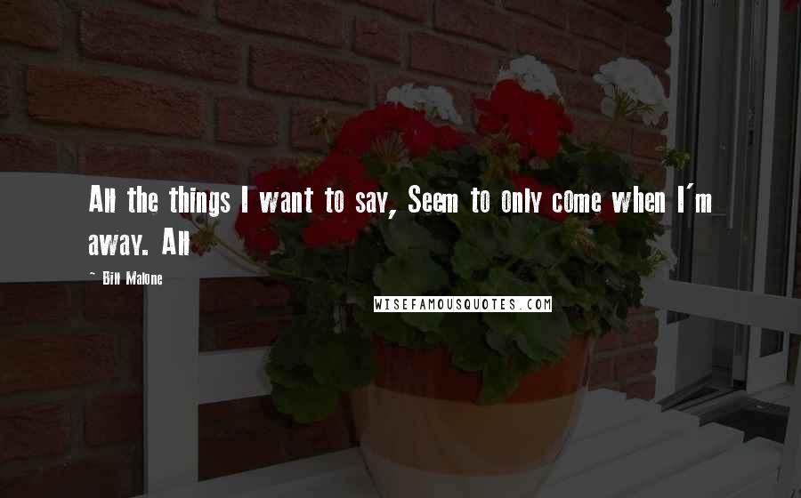 Bill Malone Quotes: All the things I want to say, Seem to only come when I'm away. All