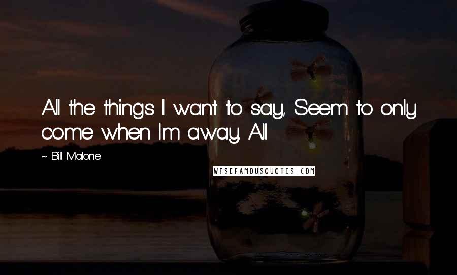 Bill Malone Quotes: All the things I want to say, Seem to only come when I'm away. All