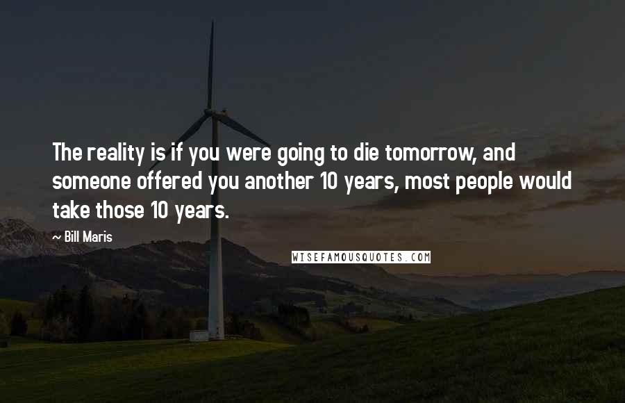 Bill Maris Quotes: The reality is if you were going to die tomorrow, and someone offered you another 10 years, most people would take those 10 years.