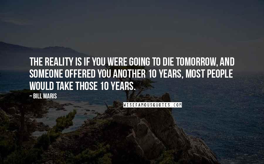 Bill Maris Quotes: The reality is if you were going to die tomorrow, and someone offered you another 10 years, most people would take those 10 years.