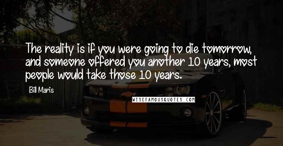 Bill Maris Quotes: The reality is if you were going to die tomorrow, and someone offered you another 10 years, most people would take those 10 years.