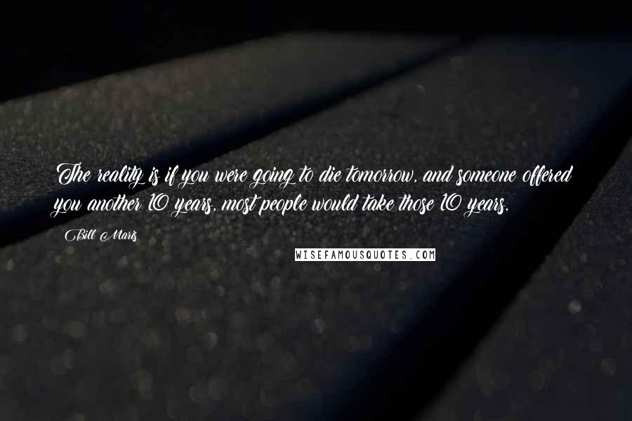 Bill Maris Quotes: The reality is if you were going to die tomorrow, and someone offered you another 10 years, most people would take those 10 years.