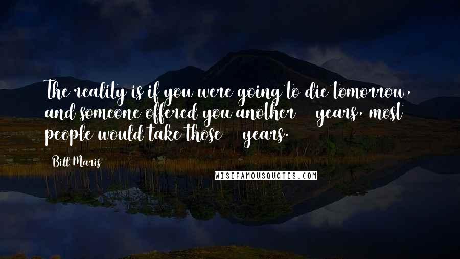 Bill Maris Quotes: The reality is if you were going to die tomorrow, and someone offered you another 10 years, most people would take those 10 years.