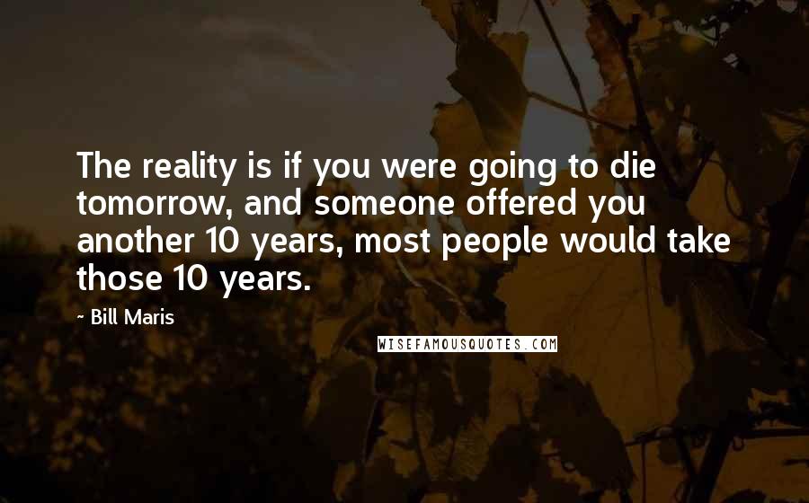 Bill Maris Quotes: The reality is if you were going to die tomorrow, and someone offered you another 10 years, most people would take those 10 years.