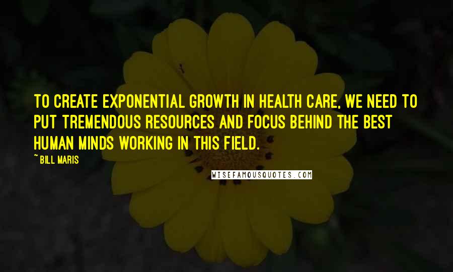 Bill Maris Quotes: To create exponential growth in health care, we need to put tremendous resources and focus behind the best human minds working in this field.