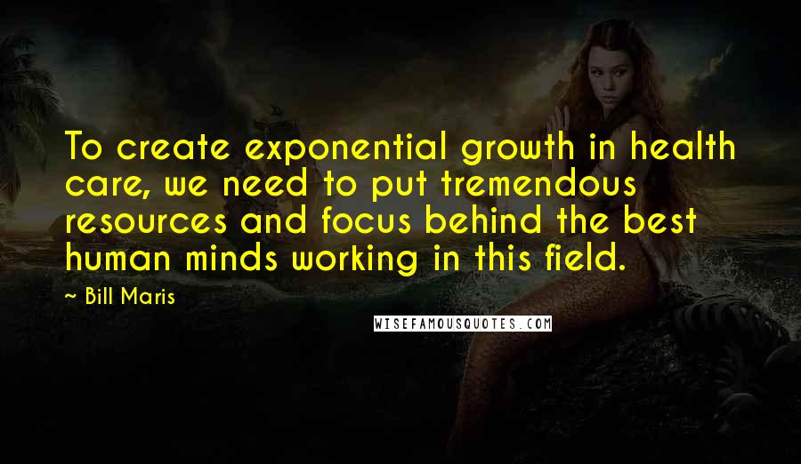 Bill Maris Quotes: To create exponential growth in health care, we need to put tremendous resources and focus behind the best human minds working in this field.