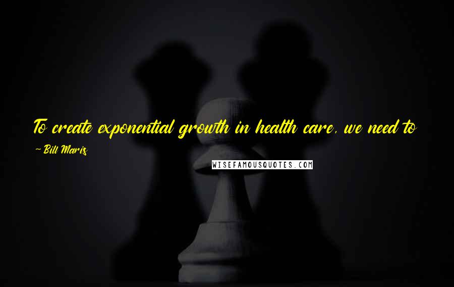 Bill Maris Quotes: To create exponential growth in health care, we need to put tremendous resources and focus behind the best human minds working in this field.