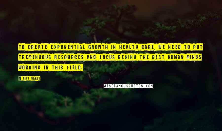 Bill Maris Quotes: To create exponential growth in health care, we need to put tremendous resources and focus behind the best human minds working in this field.