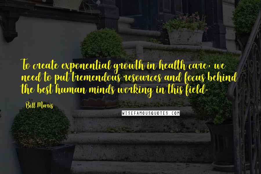 Bill Maris Quotes: To create exponential growth in health care, we need to put tremendous resources and focus behind the best human minds working in this field.