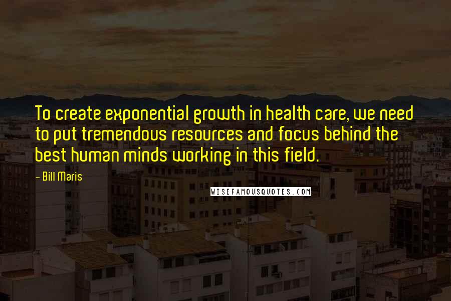 Bill Maris Quotes: To create exponential growth in health care, we need to put tremendous resources and focus behind the best human minds working in this field.