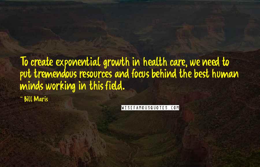 Bill Maris Quotes: To create exponential growth in health care, we need to put tremendous resources and focus behind the best human minds working in this field.