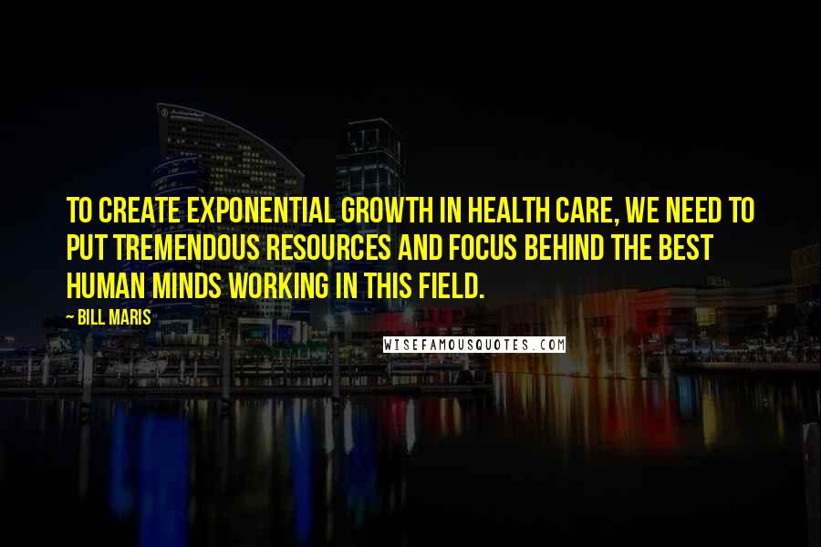 Bill Maris Quotes: To create exponential growth in health care, we need to put tremendous resources and focus behind the best human minds working in this field.