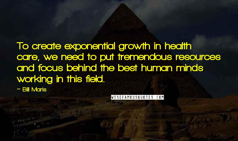 Bill Maris Quotes: To create exponential growth in health care, we need to put tremendous resources and focus behind the best human minds working in this field.