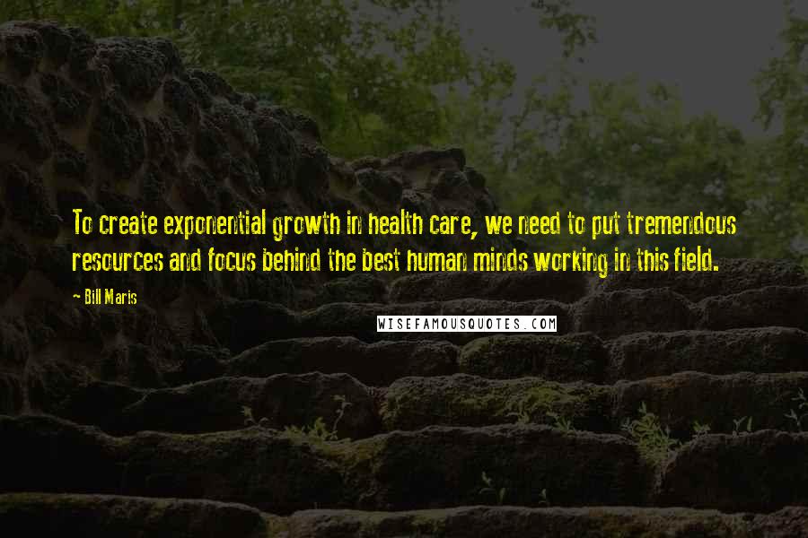 Bill Maris Quotes: To create exponential growth in health care, we need to put tremendous resources and focus behind the best human minds working in this field.