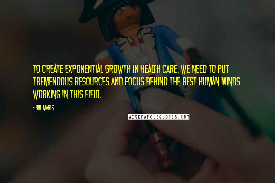 Bill Maris Quotes: To create exponential growth in health care, we need to put tremendous resources and focus behind the best human minds working in this field.