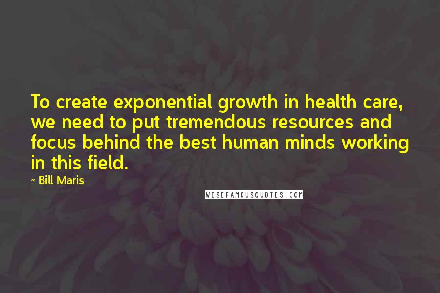 Bill Maris Quotes: To create exponential growth in health care, we need to put tremendous resources and focus behind the best human minds working in this field.
