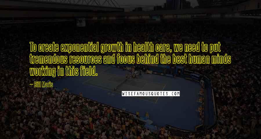 Bill Maris Quotes: To create exponential growth in health care, we need to put tremendous resources and focus behind the best human minds working in this field.