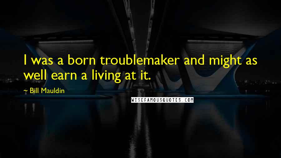 Bill Mauldin Quotes: I was a born troublemaker and might as well earn a living at it.