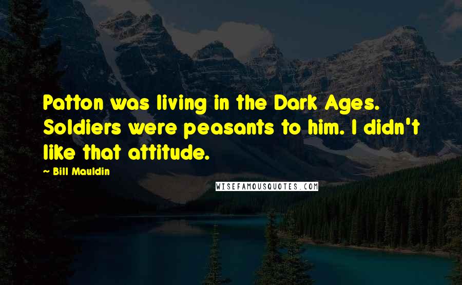 Bill Mauldin Quotes: Patton was living in the Dark Ages. Soldiers were peasants to him. I didn't like that attitude.