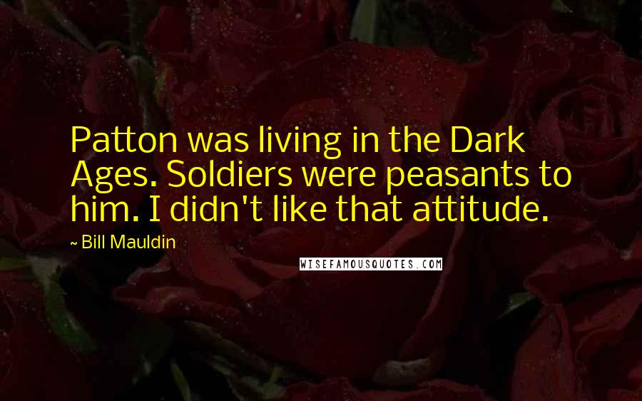 Bill Mauldin Quotes: Patton was living in the Dark Ages. Soldiers were peasants to him. I didn't like that attitude.