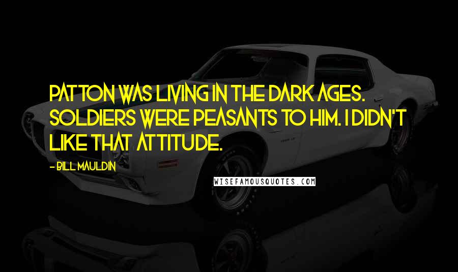 Bill Mauldin Quotes: Patton was living in the Dark Ages. Soldiers were peasants to him. I didn't like that attitude.