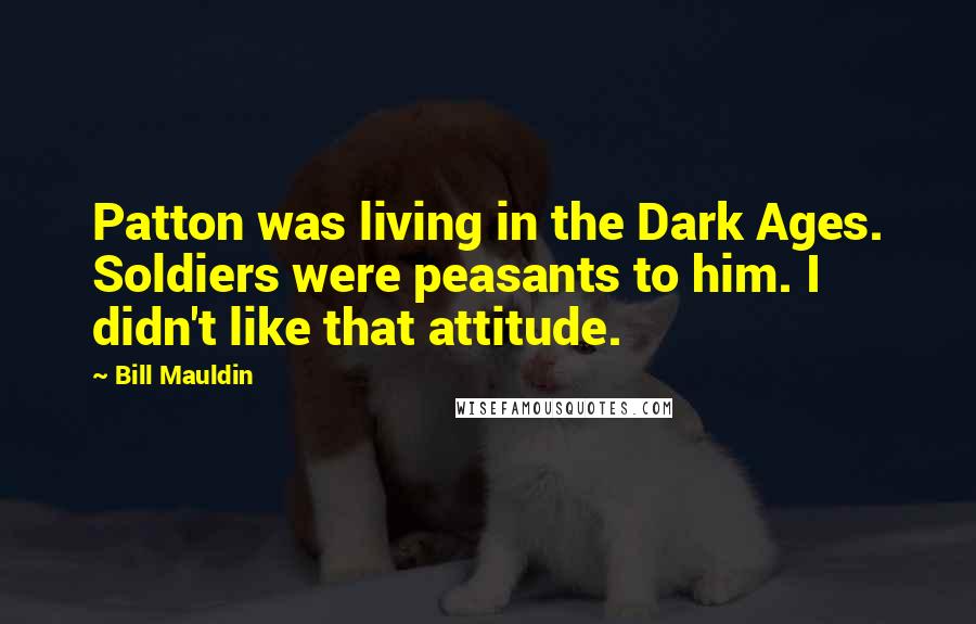 Bill Mauldin Quotes: Patton was living in the Dark Ages. Soldiers were peasants to him. I didn't like that attitude.