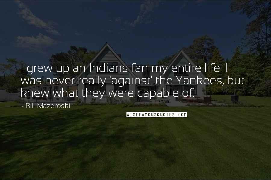 Bill Mazeroski Quotes: I grew up an Indians fan my entire life. I was never really 'against' the Yankees, but I knew what they were capable of.