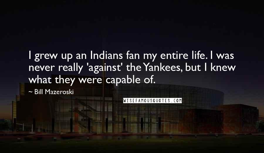 Bill Mazeroski Quotes: I grew up an Indians fan my entire life. I was never really 'against' the Yankees, but I knew what they were capable of.