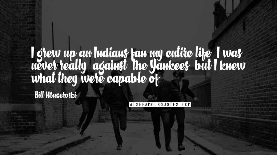 Bill Mazeroski Quotes: I grew up an Indians fan my entire life. I was never really 'against' the Yankees, but I knew what they were capable of.