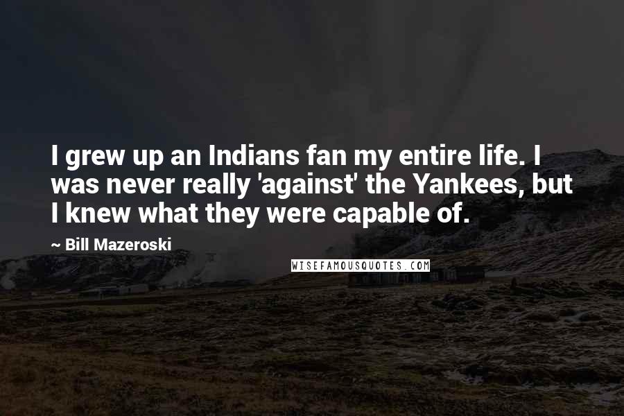 Bill Mazeroski Quotes: I grew up an Indians fan my entire life. I was never really 'against' the Yankees, but I knew what they were capable of.