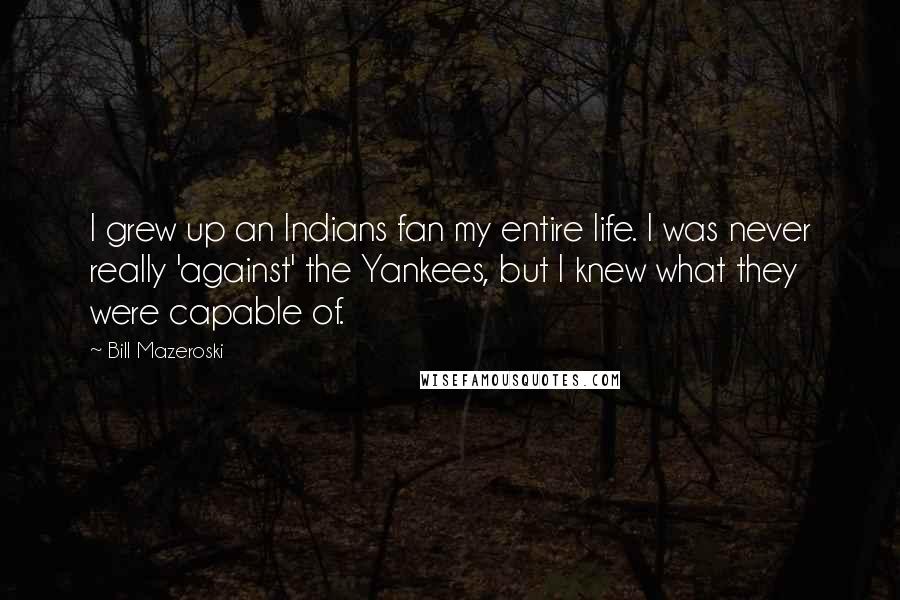 Bill Mazeroski Quotes: I grew up an Indians fan my entire life. I was never really 'against' the Yankees, but I knew what they were capable of.