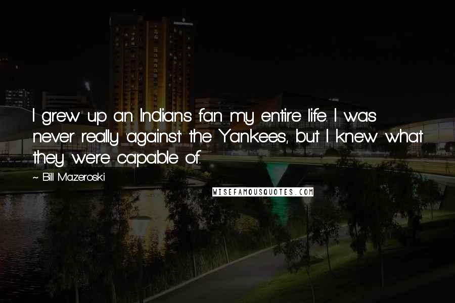 Bill Mazeroski Quotes: I grew up an Indians fan my entire life. I was never really 'against' the Yankees, but I knew what they were capable of.