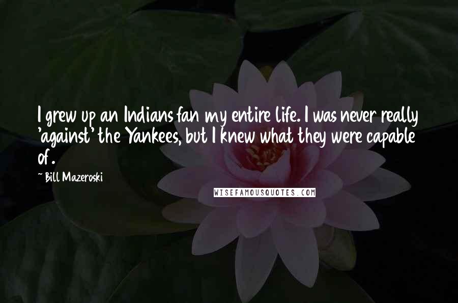 Bill Mazeroski Quotes: I grew up an Indians fan my entire life. I was never really 'against' the Yankees, but I knew what they were capable of.