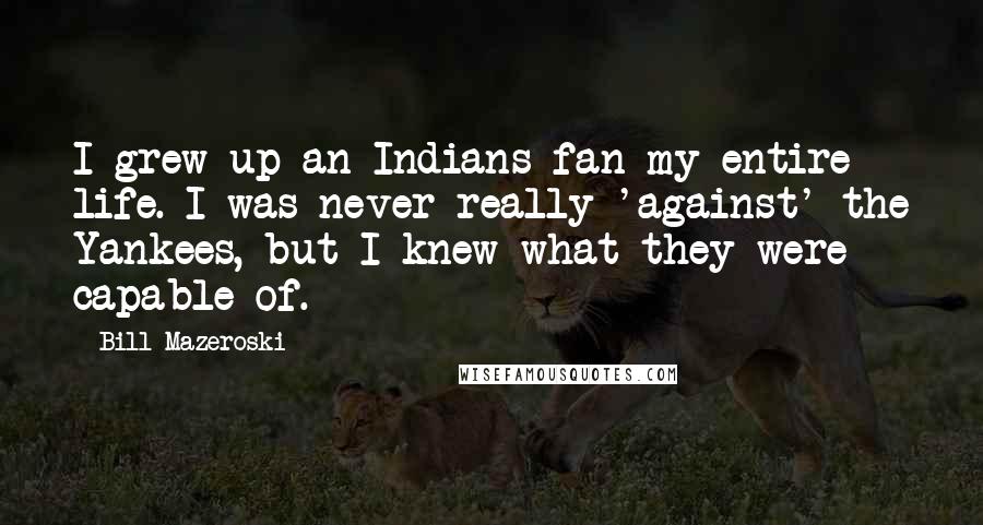 Bill Mazeroski Quotes: I grew up an Indians fan my entire life. I was never really 'against' the Yankees, but I knew what they were capable of.