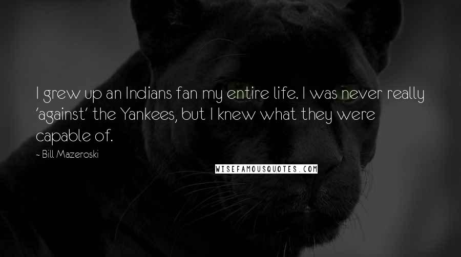 Bill Mazeroski Quotes: I grew up an Indians fan my entire life. I was never really 'against' the Yankees, but I knew what they were capable of.