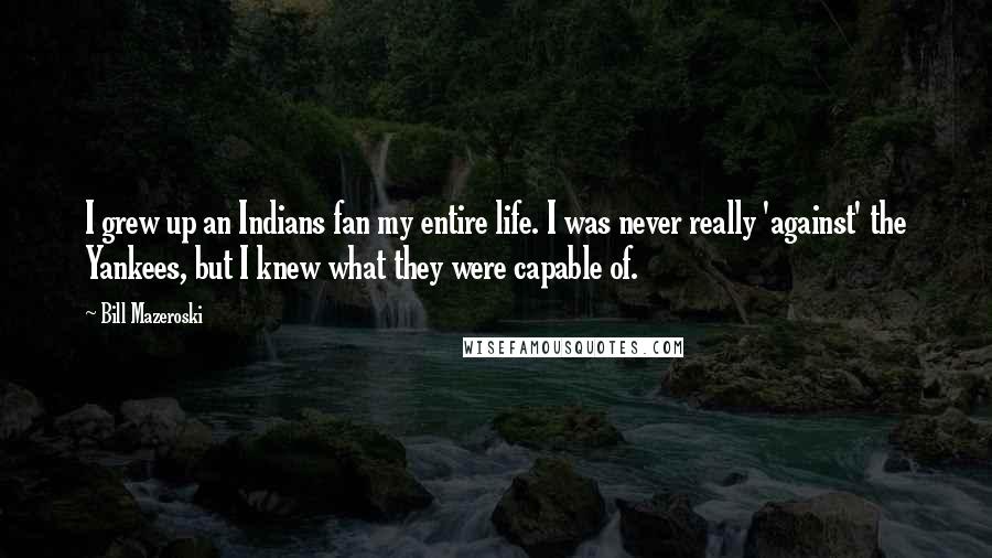 Bill Mazeroski Quotes: I grew up an Indians fan my entire life. I was never really 'against' the Yankees, but I knew what they were capable of.