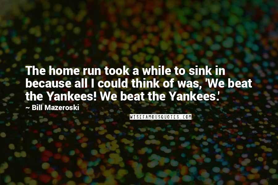 Bill Mazeroski Quotes: The home run took a while to sink in because all I could think of was, 'We beat the Yankees! We beat the Yankees.'