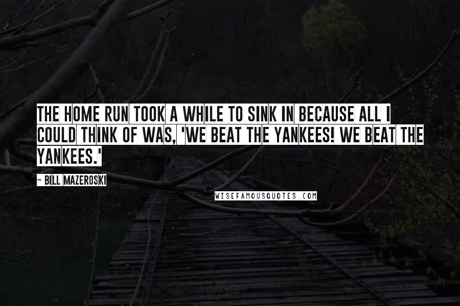 Bill Mazeroski Quotes: The home run took a while to sink in because all I could think of was, 'We beat the Yankees! We beat the Yankees.'